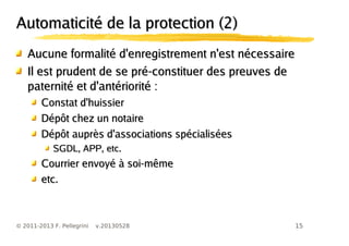 15© 2011-2013 F. Pellegrini v.20130528
Automaticité de la protection (2)Automaticité de la protection (2)
Aucune formalité d'enregistrement n'est nécessaireAucune formalité d'enregistrement n'est nécessaire
Il est prudent de se pré-constituer des preuves deIl est prudent de se pré-constituer des preuves de
paternité et d'antériorité :paternité et d'antériorité :
Constat d'huissierConstat d'huissier
Dépôt chez un notaireDépôt chez un notaire
Dépôt auprès d'associations spécialiséesDépôt auprès d'associations spécialisées
SGDL, APP, etc.SGDL, APP, etc.
Courrier envoyé à soi-mêmeCourrier envoyé à soi-même
etc.etc.
 