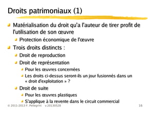 16© 2011-2013 F. Pellegrini v.20130528
Droits patrimoniaux (1)Droits patrimoniaux (1)
Matérialisation du droit qu'a l'auteur de tirer profit deMatérialisation du droit qu'a l'auteur de tirer profit de
œl'utilisation de son uvreœl'utilisation de son uvre
œProtection économique de l' uvreœProtection économique de l' uvre
Trois droits distincts :Trois droits distincts :
Droit de reproductionDroit de reproduction
Droit de représentationDroit de représentation
œPour les uvres concernéesœPour les uvres concernées
Les droits ci-dessus seront-ils un jour fusionnés dans unLes droits ci-dessus seront-ils un jour fusionnés dans un
« droit d'exploitation » ?« droit d'exploitation » ?
Droit de suiteDroit de suite
œPour les uvres plastiquesœPour les uvres plastiques
S'applique à la revente dans le circuit commercialS'applique à la revente dans le circuit commercial
 
