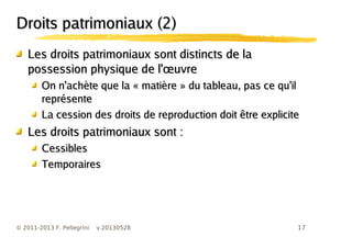 17© 2011-2013 F. Pellegrini v.20130528
Droits patrimoniaux (2)Droits patrimoniaux (2)
Les droits patrimoniaux sont distincts de laLes droits patrimoniaux sont distincts de la
œpossession physique de l' uvreœpossession physique de l' uvre
On n'achète que la « matière » du tableau, pas ce qu'ilOn n'achète que la « matière » du tableau, pas ce qu'il
représentereprésente
La cession des droits de reproduction doit être expliciteLa cession des droits de reproduction doit être explicite
Les droits patrimoniaux sont :Les droits patrimoniaux sont :
CessiblesCessibles
TemporairesTemporaires
 