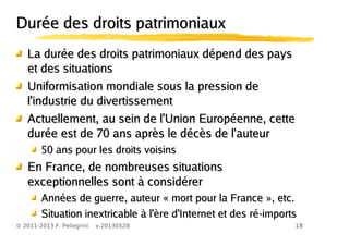 18© 2011-2013 F. Pellegrini v.20130528
Durée des droits patrimoniauxDurée des droits patrimoniaux
La durée des droits patrimoniaux dépend des paysLa durée des droits patrimoniaux dépend des pays
et des situationset des situations
Uniformisation mondiale sous la pression deUniformisation mondiale sous la pression de
l'industrie du divertissementl'industrie du divertissement
Actuellement, au sein de l'Union Européenne, cetteActuellement, au sein de l'Union Européenne, cette
durée est de 70 ans après le décès de l'auteurdurée est de 70 ans après le décès de l'auteur
50 ans pour les droits voisins50 ans pour les droits voisins
En France, de nombreuses situationsEn France, de nombreuses situations
exceptionnelles sont à considérerexceptionnelles sont à considérer
Années de guerre, auteur « mort pour la France », etc.Années de guerre, auteur « mort pour la France », etc.
Situation inextricable à l'ère d'Internet et des ré-importsSituation inextricable à l'ère d'Internet et des ré-imports
 