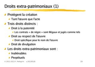 19© 2011-2013 F. Pellegrini v.20130528
Droits extra-patrimoniaux (1)Droits extra-patrimoniaux (1)
Protègent la créationProtègent la création
œTant l' uvre que l'acteœTant l' uvre que l'acte
Trois droits distincts :Trois droits distincts :
Droit à la paternitéDroit à la paternité
Les contrats « de nègre » sont illégaux et jugés comme telsLes contrats « de nègre » sont illégaux et jugés comme tels
œDroit au respect de l' uvreœDroit au respect de l' uvre
œDroit spécifique pour le nom de l' uvreœDroit spécifique pour le nom de l' uvre
Droit de divulgationDroit de divulgation
Les droits extra-patrimoniaux sont :Les droits extra-patrimoniaux sont :
InaliénablesInaliénables
PerpétuelsPerpétuels
 