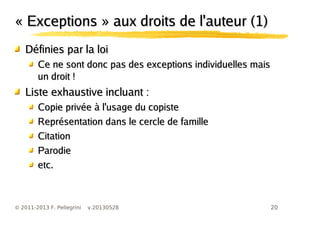 20© 2011-2013 F. Pellegrini v.20130528
« Exceptions » aux droits de l'auteur (1)« Exceptions » aux droits de l'auteur (1)
Définies par la loiDéfinies par la loi
Ce ne sont donc pas des exceptions individuelles maisCe ne sont donc pas des exceptions individuelles mais
un droit !un droit !
Liste exhaustive incluant :Liste exhaustive incluant :
Copie privée à l'usage du copisteCopie privée à l'usage du copiste
Représentation dans le cercle de familleReprésentation dans le cercle de famille
CitationCitation
ParodieParodie
etc.etc.
 
