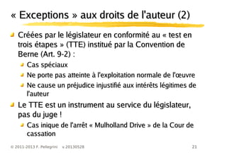 21© 2011-2013 F. Pellegrini v.20130528
« Exceptions » aux droits de l'auteur (2)« Exceptions » aux droits de l'auteur (2)
Créées par le législateur en conformité au « test enCréées par le législateur en conformité au « test en
trois étapes » (TTE) institué par la Convention detrois étapes » (TTE) institué par la Convention de
Berne (Art. 9-2) :Berne (Art. 9-2) :
Cas spéciauxCas spéciaux
œNe porte pas atteinte à l'exploitation normale de l' uvreœNe porte pas atteinte à l'exploitation normale de l' uvre
Ne cause un préjudice injustifié aux intérêts légitimes deNe cause un préjudice injustifié aux intérêts légitimes de
l'auteurl'auteur
Le TTE est un instrument au service du législateur,Le TTE est un instrument au service du législateur,
pas du juge !pas du juge !
Cas inique de l'arrêt « Mulholland Drive » de la Cour deCas inique de l'arrêt « Mulholland Drive » de la Cour de
cassationcassation
 