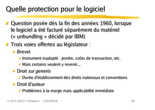 25© 2011-2013 F. Pellegrini v.20130528
Question posée dès la fin des années 1960, lorsqueQuestion posée dès la fin des années 1960, lorsque
le logiciel a été facturé séparément du matérielle logiciel a été facturé séparément du matériel
(«(« unbundlingunbundling » décidé par IBM)» décidé par IBM)
Trois voies offertes au législateur :Trois voies offertes au législateur :
BrevetBrevet
Instrument inadapté : portée, coûts de transaction, etc.Instrument inadapté : portée, coûts de transaction, etc.
Mais certains veulent y revenir...Mais certains veulent y revenir...
DroitDroit sui generissui generis
Durée d'établissement des droits nationaux et conventionsDurée d'établissement des droits nationaux et conventions
Droit d'auteurDroit d'auteur
Problèmes à la marge mais applicabilité immédiateProblèmes à la marge mais applicabilité immédiate
Quelle protection pour le logicielQuelle protection pour le logiciel
 