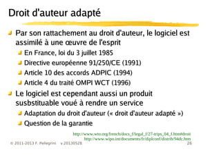 26© 2011-2013 F. Pellegrini v.20130528
Par son rattachement au droit d'auteur, le logiciel estPar son rattachement au droit d'auteur, le logiciel est
œassimilé à une uvre de l'espritœassimilé à une uvre de l'esprit
En France, loi du 3 juillet 1985En France, loi du 3 juillet 1985
Directive européenne 91/250/CE (1991)Directive européenne 91/250/CE (1991)
Article 10 des accords ADPIC (1994)Article 10 des accords ADPIC (1994)
Article 4 du traité OMPI WCT (1996)Article 4 du traité OMPI WCT (1996)
Le logiciel est cependant aussi un produitLe logiciel est cependant aussi un produit
susbstituable voué à rendre un servicesusbstituable voué à rendre un service
Adaptation du droit d'auteur (« droit d'auteur adapté »)Adaptation du droit d'auteur (« droit d'auteur adapté »)
Question de la garantieQuestion de la garantie
http://www.wto.org/french/docs_f/legal_f/27-trips_04_f.htm#droit
http://www.wipo.int/documents/fr/diplconf/distrib/94dc.htm
Droit d'auteur adaptéDroit d'auteur adapté
 