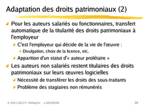 28© 2011-2013 F. Pellegrini v.20130528
Pour les auteurs salariés ou fonctionnaires, transfertPour les auteurs salariés ou fonctionnaires, transfert
automatique de la titularité des droits patrimoniaux àautomatique de la titularité des droits patrimoniaux à
l'employeurl'employeur
œC'est l'employeur qui décide de la vie de l' uvre :œC'est l'employeur qui décide de la vie de l' uvre :
Divulgation, choix de la licence, etc.Divulgation, choix de la licence, etc.
Apparition d'un statut d'« auteur prolétaire »Apparition d'un statut d'« auteur prolétaire »
Les auteurs non salariés restent titulaires des droitsLes auteurs non salariés restent titulaires des droits
œpatrimoniaux sur leurs uvres logiciellesœpatrimoniaux sur leurs uvres logicielles
Nécessité de transférer les droits des sous-traitantsNécessité de transférer les droits des sous-traitants
Problème des stagiaires non rémunérésProblème des stagiaires non rémunérés
Adaptation des droits patrimoniaux (2)Adaptation des droits patrimoniaux (2)
 