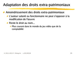 29© 2011-2013 F. Pellegrini v.20130528
Amoindrissement des droits extra-patrimoniauxAmoindrissement des droits extra-patrimoniaux
L'auteur salarié ou fonctionnaire ne peut s'opposer à laL'auteur salarié ou fonctionnaire ne peut s'opposer à la
œmodification de l' uvreœmodification de l' uvre
Reste le droit au nom...Reste le droit au nom...
Plus courant dans le monde du jeu vidéo que de laPlus courant dans le monde du jeu vidéo que de la
comptabilitécomptabilité
Adaptation des droits extra-patrimoniauxAdaptation des droits extra-patrimoniaux
 
