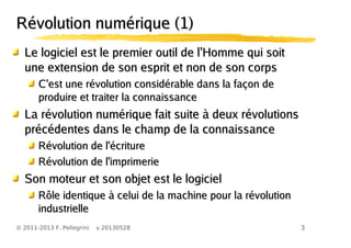 3© 2011-2013 F. Pellegrini v.20130528
’Le logiciel est le premier outil de l Homme qui soit’Le logiciel est le premier outil de l Homme qui soit
une extension de son esprit et non de son corpsune extension de son esprit et non de son corps
’C est une révolution considérable dans la façon de’C est une révolution considérable dans la façon de
produire et traiter la connaissanceproduire et traiter la connaissance
La révolution numérique fait suite à deux révolutionsLa révolution numérique fait suite à deux révolutions
précédentes dans le champ de la connaissanceprécédentes dans le champ de la connaissance
Révolution de l'écritureRévolution de l'écriture
Révolution de l'imprimerieRévolution de l'imprimerie
Son moteur et son objet est le logicielSon moteur et son objet est le logiciel
Rôle identique à celui de la machine pour la révolutionRôle identique à celui de la machine pour la révolution
industrielleindustrielle
RéRévolution numérique (1)volution numérique (1)
 