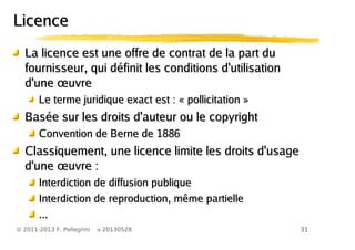 31© 2011-2013 F. Pellegrini v.20130528
LLa licence est une offre de contrat de la part dua licence est une offre de contrat de la part du
fournisseur, qui définit les conditions d'utilisationfournisseur, qui définit les conditions d'utilisation
œd'une uvreœd'une uvre
Le terme juridique exact est : « pollicitation »Le terme juridique exact est : « pollicitation »
Basée sur les droits d'auteur ou le copyrightBasée sur les droits d'auteur ou le copyright
Convention de Berne de 1886Convention de Berne de 1886
Classiquement, une licence limite les droits d'usageClassiquement, une licence limite les droits d'usage
œd'une uvre :œd'une uvre :
Interdiction de diffusion publiqueInterdiction de diffusion publique
Interdiction de reproduction, même partielleInterdiction de reproduction, même partielle
......
LicenceLicence
 