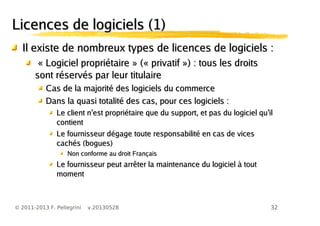 32© 2011-2013 F. Pellegrini v.20130528
Licences de logiciels (1)Licences de logiciels (1)
Il existe de nombreux types de licences de logiciels :Il existe de nombreux types de licences de logiciels :
«« Logiciel propriétaireLogiciel propriétaire » (« privatif ») : tous les droits» (« privatif ») : tous les droits
sont réservés par leur titulairesont réservés par leur titulaire
Cas de la majorité des logiciels du commerceCas de la majorité des logiciels du commerce
Dans la quasi totalité des cas, pour ces logiciels :Dans la quasi totalité des cas, pour ces logiciels :
’ ’Le client n est propriétaire que du support, et pas du logiciel qu il’ ’Le client n est propriétaire que du support, et pas du logiciel qu il
contientcontient
Le fournisseur dégage toute responsabilité en cas de vicesLe fournisseur dégage toute responsabilité en cas de vices
cachés (bogues)cachés (bogues)
Non conforme au droit FrançaisNon conforme au droit Français
Le fournisseur peut arrêter la maintenance du logiciel à toutLe fournisseur peut arrêter la maintenance du logiciel à tout
momentmoment
 