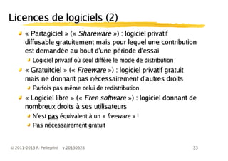 33© 2011-2013 F. Pellegrini v.20130528
Licences de logiciels (2)Licences de logiciels (2)
«« PartagicielPartagiciel » («» (« SharewareShareware ») : logiciel privatif») : logiciel privatif
diffusable gratuitement mais pour lequel une contributiondiffusable gratuitement mais pour lequel une contribution
est demandée au bout d'une période d'essaiest demandée au bout d'une période d'essai
Logiciel privatif où seul diffère le mode de distributionLogiciel privatif où seul diffère le mode de distribution
«« GratuitcielGratuitciel » («» (« FreewareFreeware ») : logiciel privatif gratuit») : logiciel privatif gratuit
mais ne donnant pas nécessairement d'autres droitsmais ne donnant pas nécessairement d'autres droits
Parfois pas même celui de redistributionParfois pas même celui de redistribution
«« Logiciel libreLogiciel libre » («» (« Free softwareFree software ») : logiciel donnant de») : logiciel donnant de
nombreux droits à ses utilisateursnombreux droits à ses utilisateurs
’N est’N est paspas équivalent à un «équivalent à un « freewarefreeware » !» !
Pas nécessairement gratuitPas nécessairement gratuit
 
