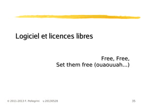 35© 2011-2013 F. Pellegrini v.20130528
Logiciel et licences libresLogiciel et licences libres
Free, Free,Free, Free,
Set them free (ouaouuah...)Set them free (ouaouuah...)
 