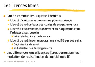 37© 2011-2013 F. Pellegrini v.20130528
Les licences libresLes licences libres
Ont en commun les « quatre libertés »Ont en commun les « quatre libertés »
Liberté d'exécuter le programme pour tout usageLiberté d'exécuter le programme pour tout usage
Liberté de redistribuer des copies du programme reçuLiberté de redistribuer des copies du programme reçu
Liberté d'étudier le fonctionnement du programme et deLiberté d'étudier le fonctionnement du programme et de
l'adapter à ses besoinsl'adapter à ses besoins
Nécessite l'accès au code sourceNécessite l'accès au code source
Liberté de rediffuser le programme modifié par ses soinsLiberté de rediffuser le programme modifié par ses soins
Capitalisation du savoirCapitalisation du savoir
Mutualisation des développementsMutualisation des développements
Les différences entre licences libres portent sur lesLes différences entre licences libres portent sur les
modalités de redistribution du logiciel modifiémodalités de redistribution du logiciel modifié
 