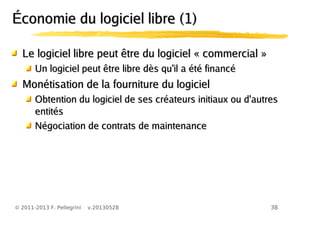 38© 2011-2013 F. Pellegrini v.20130528
Économie du logiciel libre (1)Économie du logiciel libre (1)
Le logiciel libre peut être du logiciel « commercial »Le logiciel libre peut être du logiciel « commercial »
Un logiciel peut être libre dès qu'il a été financéUn logiciel peut être libre dès qu'il a été financé
Monétisation de la fourniture du logicielMonétisation de la fourniture du logiciel
Obtention du logiciel de ses créateurs initiaux ou d'autresObtention du logiciel de ses créateurs initiaux ou d'autres
entitésentités
Négociation de contrats de maintenanceNégociation de contrats de maintenance
 
