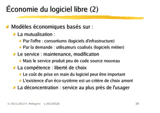 39© 2011-2013 F. Pellegrini v.20130528
Économie du logiciel libre (2)Économie du logiciel libre (2)
Modèles économiques basés sur :Modèles économiques basés sur :
La mutualisation :La mutualisation :
Par l'offre : consortiums (logiciels d'infrastructure)Par l'offre : consortiums (logiciels d'infrastructure)
Par la demande : utilisateurs coalisés (logiciels métier)Par la demande : utilisateurs coalisés (logiciels métier)
Le service : maintenance, modificationLe service : maintenance, modification
Mais le service produit peu de code source nouveauMais le service produit peu de code source nouveau
La compétence : liberté de choixLa compétence : liberté de choix
Le coût de prise en main du logiciel peut être importantLe coût de prise en main du logiciel peut être important
L'existence d'un éco-système est un critère de choix amontL'existence d'un éco-système est un critère de choix amont
La déconcentration : service au plus près de l'usagerLa déconcentration : service au plus près de l'usager
 