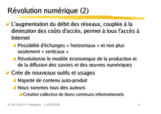 4© 2011-2013 F. Pellegrini v.20130528
L'augmentation du débit des réseaux, couplée à laL'augmentation du débit des réseaux, couplée à la
diminution des coûts d'accès, permet à tous l'accès àdiminution des coûts d'accès, permet à tous l'accès à
InternetInternet
Possibilité d'échanges « horizontaux » et non plusPossibilité d'échanges « horizontaux » et non plus
seulement « verticaux »seulement « verticaux »
Révolutionne le modèle économique de la production etRévolutionne le modèle économique de la production et
œde la diffusion des savoirs et des uvres numériquesœde la diffusion des savoirs et des uvres numériques
Crée de nouveaux outils et usagesCrée de nouveaux outils et usages
Majorité de contenu auto-produitMajorité de contenu auto-produit
Nous sommes tous des auteursNous sommes tous des auteurs
Création collective de biens communs informationnelsCréation collective de biens communs informationnels
RéRévolution numérique (2)volution numérique (2)
 