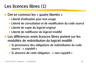 41© 2011-2013 F. Pellegrini v.20130528
Les licences libres (1)Les licences libres (1)
Ont en commun les « quatre libertés »Ont en commun les « quatre libertés »
Liberté d'utilisation pour tout usageLiberté d'utilisation pour tout usage
Liberté de consultation et de modification du code sourceLiberté de consultation et de modification du code source
Liberté de copie du logiciel originalLiberté de copie du logiciel original
Liberté de rediffusion du logiciel modifiéLiberté de rediffusion du logiciel modifié
Les différences entre licences libres portent sur lesLes différences entre licences libres portent sur les
modalités de redistribution du logiciel modifié :modalités de redistribution du logiciel modifié :
Si persistance des obligations de redistribution du codeSi persistance des obligations de redistribution du code
source : «source : « copyleftcopyleft »»
Si absence de cette obligation : «Si absence de cette obligation : « non copyleftnon copyleft »»
 
