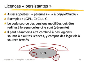43© 2011-2013 F. Pellegrini v.20130528
Licences « persistantes »Licences « persistantes »
Aussi appelées :Aussi appelées : « pérennes », « à« pérennes », « à copyleftcopyleft faible »faible »
Exemples : LGPL, CeCILL-CExemples : LGPL, CeCILL-C
Le code source des versions modifiées doit êtreLe code source des versions modifiées doit être
rediffusé lorsque celles-ci le sont (pérennité)rediffusé lorsque celles-ci le sont (pérennité)
Il peut néanmoins être combiné à des logicielsIl peut néanmoins être combiné à des logiciels
soumis à d'autres licences, y compris des logiciels àsoumis à d'autres licences, y compris des logiciels à
sources ferméssources fermés
LGPL
 