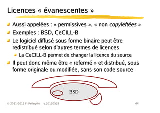 44© 2011-2013 F. Pellegrini v.20130528
Licences « évanescentes »Licences « évanescentes »
Aussi appelées : « permissives », « nonAussi appelées : « permissives », « non copyleftéescopyleftées »»
Exemples : BSD, CeCILL-BExemples : BSD, CeCILL-B
Le logiciel diffusé sous forme binaire peut êtreLe logiciel diffusé sous forme binaire peut être
redistribué selon d'autres termes de licencesredistribué selon d'autres termes de licences
La CeCILL-B permet de changer la licence du sourceLa CeCILL-B permet de changer la licence du source
Il peut donc même être « refermé » et distribué, sousIl peut donc même être « refermé » et distribué, sous
forme originale ou modifiée, sans son code sourceforme originale ou modifiée, sans son code source
BSD
 