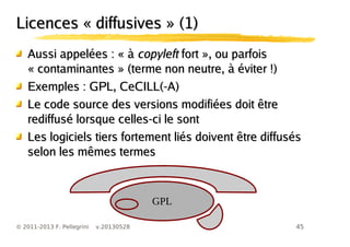 45© 2011-2013 F. Pellegrini v.20130528
Licences « diffusives » (1)Licences « diffusives » (1)
Aussi appelées : « àAussi appelées : « à copyleftcopyleft fort », ou parfoisfort », ou parfois
« contaminantes » (terme non neutre, à éviter !)« contaminantes » (terme non neutre, à éviter !)
Exemples : GPL, CeCILL(-A)Exemples : GPL, CeCILL(-A)
Le code source des versions modifiées doit êtreLe code source des versions modifiées doit être
rediffusé lorsque celles-ci le sontrediffusé lorsque celles-ci le sont
Les logiciels tiers fortement liés doivent être diffusésLes logiciels tiers fortement liés doivent être diffusés
selon les mêmes termesselon les mêmes termes
GPL
 