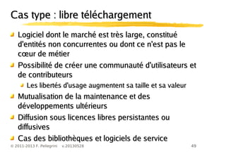 49© 2011-2013 F. Pellegrini v.20130528
Cas type : libre téléchargementCas type : libre téléchargement
Logiciel dont le marché est très large, constituéLogiciel dont le marché est très large, constitué
d'entités non concurrentes ou dont ce n'est pas led'entités non concurrentes ou dont ce n'est pas le
œc ur de métierœc ur de métier
Possibilité de créer une communauté d'utilisateurs etPossibilité de créer une communauté d'utilisateurs et
de contributeursde contributeurs
Les libertés d'usage augmentent sa taille et sa valeurLes libertés d'usage augmentent sa taille et sa valeur
Mutualisation de la maintenance et desMutualisation de la maintenance et des
développements ultérieursdéveloppements ultérieurs
Diffusion sous licences libres persistantes ouDiffusion sous licences libres persistantes ou
diffusivesdiffusives
Cas des bibliothèques et logiciels de serviceCas des bibliothèques et logiciels de service
 