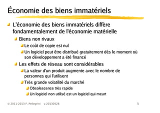 5© 2011-2013 F. Pellegrini v.20130528
Économie des biens immatérielsÉconomie des biens immatériels
L'économie des biens immatériels diffèreL'économie des biens immatériels diffère
fondamentalement de l'économie matériellefondamentalement de l'économie matérielle
Biens non rivauxBiens non rivaux
Le coût de copie est nulLe coût de copie est nul
Un logiciel peut être distribué gratuitement dès le moment oùUn logiciel peut être distribué gratuitement dès le moment où
son développement a été financéson développement a été financé
Les effets de réseau sont considérablesLes effets de réseau sont considérables
La valeur d'un produit augmente avec le nombre deLa valeur d'un produit augmente avec le nombre de
personnes qui l'utilisentpersonnes qui l'utilisent
Très grande volatilité du marchéTrès grande volatilité du marché
Obsolescence très rapideObsolescence très rapide
Un logiciel non utilisé est un logiciel qui meurtUn logiciel non utilisé est un logiciel qui meurt
 