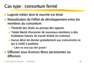 50© 2011-2013 F. Pellegrini v.20130528
Cas type : consortium ferméCas type : consortium fermé
Logiciel métier dont le marché est étroitLogiciel métier dont le marché est étroit
Mutualisation de l'effort de développement entre lesMutualisation de l'effort de développement entre les
membres du consortiummembres du consortium
Titularité des droits au prorata des apportsTitularité des droits au prorata des apports
Totale liberté d'associer de nouveaux membres à desTotale liberté d'associer de nouveaux membres à des
évolutions futures du travail réalisé en communévolutions futures du travail réalisé en commun
Aucun désir de donner gratuitement aux concurrents ceAucun désir de donner gratuitement aux concurrents ce
qui a coûté à produirequi a coûté à produire
Libre ne veut pas dire gratuit !Libre ne veut pas dire gratuit !
Diffusion sous licences libres persistantes ouDiffusion sous licences libres persistantes ou
diffusivesdiffusives
 