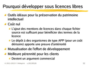 52© 2011-2013 F. Pellegrini v.20130528
Pourquoi développer sous licences libresPourquoi développer sous licences libres
Outils idéaux pour la préservation du patrimoineOutils idéaux pour la préservation du patrimoine
intellectuelintellectuel
Coût nulCoût nul
L'ajout des mentions de licences dans chaque fichierL'ajout des mentions de licences dans chaque fichier
source est suffisant pour bénéficier des termes de lasource est suffisant pour bénéficier des termes de la
licencelicence
Le dépôt à des organismes de type APP (pour un coûtLe dépôt à des organismes de type APP (pour un coût
dérisoire) apporte une preuve d'antérioritédérisoire) apporte une preuve d'antériorité
Mutualisation de l'effort de développementMutualisation de l'effort de développement
Meilleure pérennité pour les clientsMeilleure pérennité pour les clients
Devient un argument commercialDevient un argument commercial
 