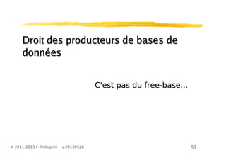 53© 2011-2013 F. Pellegrini v.20130528
Droit des producteurs de bases deDroit des producteurs de bases de
donnéesdonnées
C'est pas du free-base...C'est pas du free-base...
 