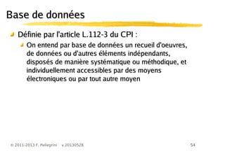 54© 2011-2013 F. Pellegrini v.20130528
Base de donnéesBase de données
Définie par l'article L.112-3 du CPI :Définie par l'article L.112-3 du CPI :
On entend par base de données un recueil d'oeuvres,On entend par base de données un recueil d'oeuvres,
de données ou d'autres éléments indépendants,de données ou d'autres éléments indépendants,
disposés de manière systématique ou méthodique, etdisposés de manière systématique ou méthodique, et
individuellement accessibles par des moyensindividuellement accessibles par des moyens
électroniques ou par tout autre moyenélectroniques ou par tout autre moyen
 