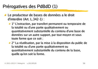 56© 2011-2013 F. Pellegrini v.20130528
Prérogatives des PdBdD (1)Prérogatives des PdBdD (1)
Le producteur de bases de données a le droitLe producteur de bases de données a le droit
d'interdire (Art. L.342-1) :d'interdire (Art. L.342-1) :
1° L'extraction, par transfert permanent ou temporaire de1° L'extraction, par transfert permanent ou temporaire de
la totalité ou d'une partie qualitativement oula totalité ou d'une partie qualitativement ou
quantitativement substantielle du contenu d'une base dequantitativement substantielle du contenu d'une base de
données sur un autre support, par tout moyen et sousdonnées sur un autre support, par tout moyen et sous
toute forme que ce soit ;toute forme que ce soit ;
2° La réutilisation, par la mise à la disposition du public de2° La réutilisation, par la mise à la disposition du public de
la totalité ou d'une partie qualitativement oula totalité ou d'une partie qualitativement ou
quantitativement substantielle du contenu de la base,quantitativement substantielle du contenu de la base,
quelle qu'en soit la forme.quelle qu'en soit la forme.
 
