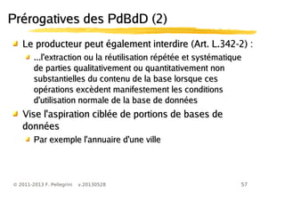 57© 2011-2013 F. Pellegrini v.20130528
Prérogatives des PdBdD (2)Prérogatives des PdBdD (2)
Le producteur peut également interdire (Art. L.342-2) :Le producteur peut également interdire (Art. L.342-2) :
...l'extraction ou la réutilisation répétée et systématique...l'extraction ou la réutilisation répétée et systématique
de parties qualitativement ou quantitativement nonde parties qualitativement ou quantitativement non
substantielles du contenu de la base lorsque cessubstantielles du contenu de la base lorsque ces
opérations excèdent manifestement les conditionsopérations excèdent manifestement les conditions
d'utilisation normale de la base de donnéesd'utilisation normale de la base de données
Vise l'aspiration ciblée de portions de bases deVise l'aspiration ciblée de portions de bases de
donnéesdonnées
Par exemple l'annuaire d'une villePar exemple l'annuaire d'une ville
 