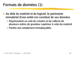 59© 2011-2013 F. Pellegrini v.20130528
Formats de données (1)Formats de données (1)
Au delà du matériel et du logiciel, le patrimoineAu delà du matériel et du logiciel, le patrimoine
immatériel d'une entité est constitué de ses donnéesimmatériel d'une entité est constitué de ses données
Représentent un coût de création et de collecte deReprésentent un coût de création et de collecte de
plusieurs ordres de grandeur supérieur à celui du matérielplusieurs ordres de grandeur supérieur à celui du matériel
Parfois tout simplement irremplaçablesParfois tout simplement irremplaçables
 