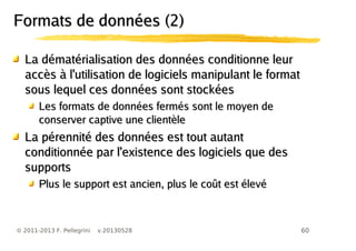 60© 2011-2013 F. Pellegrini v.20130528
Formats de données (2)Formats de données (2)
La dématérialisation des données conditionne leurLa dématérialisation des données conditionne leur
accès à l'utilisation de logiciels manipulant le formataccès à l'utilisation de logiciels manipulant le format
sous lequel ces données sont stockéessous lequel ces données sont stockées
Les formats de données fermés sont le moyen deLes formats de données fermés sont le moyen de
conserver captive une clientèleconserver captive une clientèle
La pérennité des données est tout autantLa pérennité des données est tout autant
conditionnée par l'existence des logiciels que desconditionnée par l'existence des logiciels que des
supportssupports
Plus le support est ancien, plus le coût est élevéPlus le support est ancien, plus le coût est élevé
 