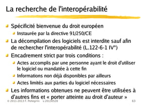63© 2011-2013 F. Pellegrini v.20130528
La recherche de l'interopérabilitéLa recherche de l'interopérabilité
Spécificité bienvenue du droit européenSpécificité bienvenue du droit européen
Instaurée par la directive 91/250/CEInstaurée par la directive 91/250/CE
La décompilation des logiciels est interdite sauf afinLa décompilation des logiciels est interdite sauf afin
de rechercher l'interopérabilité (L.122-6-1 IV°)de rechercher l'interopérabilité (L.122-6-1 IV°)
Encadrement strict par trois conditions :Encadrement strict par trois conditions :
Actes accomplis par une personne ayant le droit d'utiliserActes accomplis par une personne ayant le droit d'utiliser
le logiciel ou mandatée à cette finle logiciel ou mandatée à cette fin
Informations non déjà disponibles par ailleursInformations non déjà disponibles par ailleurs
Actes limités aux parties du logiciel nécessairesActes limités aux parties du logiciel nécessaires
Les informations obtenues ne peuvent être utilisées àLes informations obtenues ne peuvent être utilisées à
d'autres fins et « porter atteinte au droit d'auteur »d'autres fins et « porter atteinte au droit d'auteur »
 