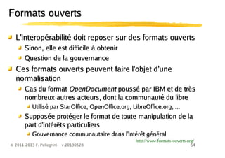 64© 2011-2013 F. Pellegrini v.20130528
Formats ouvertsFormats ouverts
L'interopérabilité doit reposer sur des formats ouvertsL'interopérabilité doit reposer sur des formats ouverts
Sinon, elle est difficile à obtenirSinon, elle est difficile à obtenir
Question de la gouvernanceQuestion de la gouvernance
Ces formats ouverts peuvent faire l'objet d'uneCes formats ouverts peuvent faire l'objet d'une
normalisationnormalisation
Cas du formatCas du format OpenDocumentOpenDocument poussé par IBM et de trèspoussé par IBM et de très
nombreux autres acteurs, dont la communauté du librenombreux autres acteurs, dont la communauté du libre
Utilisé par StarOffice, OpenOffice.org, LibreOffice.org, ...Utilisé par StarOffice, OpenOffice.org, LibreOffice.org, ...
Supposée protéger le format de toute manipulation de laSupposée protéger le format de toute manipulation de la
part d'intérêts particulierspart d'intérêts particuliers
Gouvernance communautaire dans l'intérêt généralGouvernance communautaire dans l'intérêt général
http://www.formats-ouverts.org/
 