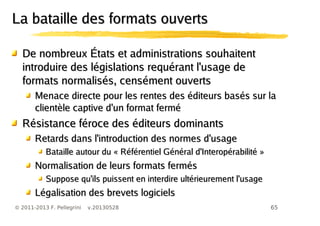 65© 2011-2013 F. Pellegrini v.20130528
La bataille des formats ouvertsLa bataille des formats ouverts
De nombreux États et administrations souhaitentDe nombreux États et administrations souhaitent
introduire des législations requérant l'usage deintroduire des législations requérant l'usage de
formats normalisés, censément ouvertsformats normalisés, censément ouverts
Menace directe pour les rentes des éditeurs basés sur laMenace directe pour les rentes des éditeurs basés sur la
clientèle captive d'un format ferméclientèle captive d'un format fermé
Résistance féroce des éditeurs dominantsRésistance féroce des éditeurs dominants
Retards dans l'introduction des normes d'usageRetards dans l'introduction des normes d'usage
Bataille autour du « Référentiel Général d'Interopérabilité »Bataille autour du « Référentiel Général d'Interopérabilité »
Normalisation de leurs formats fermésNormalisation de leurs formats fermés
Suppose qu'ils puissent en interdire ultérieurement l'usageSuppose qu'ils puissent en interdire ultérieurement l'usage
Légalisation des brevets logicielsLégalisation des brevets logiciels
 