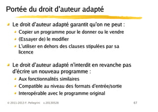 67© 2011-2013 F. Pellegrini v.20130528
’ ’Le droit d auteur adapté garantit qu on ne peut :’ ’Le droit d auteur adapté garantit qu on ne peut :
Copier un programme pour le donner ou le vendreCopier un programme pour le donner ou le vendre
(Essayer de) le modifier(Essayer de) le modifier
’L utiliser en dehors des clauses stipulées par sa’L utiliser en dehors des clauses stipulées par sa
licencelicence
’ ’Le droit d auteur adapté n interdit en revanche pas’ ’Le droit d auteur adapté n interdit en revanche pas
’d écrire un nouveau programme :’d écrire un nouveau programme :
Aux fonctionnalités similairesAux fonctionnalités similaires
’Compatible au niveau des formats d entrée/sortie’Compatible au niveau des formats d entrée/sortie
Interopérable avec le programme originalInteropérable avec le programme original
’Portée du droit d auteur adapté’Portée du droit d auteur adapté
 