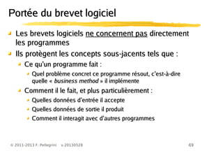 69© 2011-2013 F. Pellegrini v.20130528
Les brevets logicielsLes brevets logiciels ne concernent pasne concernent pas directementdirectement
les programmesles programmes
Ils protègent les concepts sous-jacents tels que :Ils protègent les concepts sous-jacents tels que :
’Ce qu un programme fait :’Ce qu un programme fait :
’Quel problème concret ce programme résout, c est-à-dire’Quel problème concret ce programme résout, c est-à-dire
quelle «quelle « business methodbusiness method » il implémente» il implémente
Comment il le fait, et plus particulièrement :Comment il le fait, et plus particulièrement :
’Quelles données d entrée il accepte’Quelles données d entrée il accepte
Quelles données de sortie il produitQuelles données de sortie il produit
’Comment il interagit avec d autres programmes’Comment il interagit avec d autres programmes
Portée du brevet logicielPortée du brevet logiciel
 