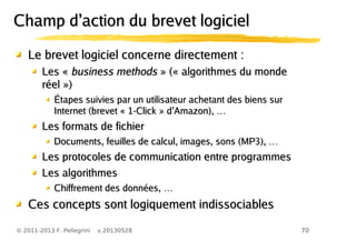 70© 2011-2013 F. Pellegrini v.20130528
Le brevet logiciel concerne directement :Le brevet logiciel concerne directement :
Les «Les « business methodsbusiness methods » (« algorithmes du monde» (« algorithmes du monde
réel »)réel »)
Étapes suivies par un utilisateur achetant des biens surÉtapes suivies par un utilisateur achetant des biens sur
’ …Internet (brevet « 1-Click » d Amazon),’ …Internet (brevet « 1-Click » d Amazon),
Les formats de fichierLes formats de fichier
…Documents, feuilles de calcul, images, sons (MP3), …Documents, feuilles de calcul, images, sons (MP3),
Les protocoles de communication entre programmesLes protocoles de communication entre programmes
Les algorithmesLes algorithmes
…Chiffrement des données, …Chiffrement des données,
Ces concepts sont logiquement indissociablesCes concepts sont logiquement indissociables
’Champ d action du brevet logiciel’Champ d action du brevet logiciel
 