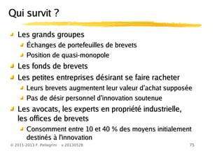 75© 2011-2013 F. Pellegrini v.20130528
Les grands groupesLes grands groupes
Échanges de portefeuilles de brevetsÉchanges de portefeuilles de brevets
Position de quasi-monopolePosition de quasi-monopole
Les fonds de brevetsLes fonds de brevets
Les petites entreprises désirant se faire racheterLes petites entreprises désirant se faire racheter
’Leurs brevets augmentent leur valeur d achat supposée’Leurs brevets augmentent leur valeur d achat supposée
’Pas de désir personnel d innovation soutenue’Pas de désir personnel d innovation soutenue
Les avocats, les experts en propriété industrielle,Les avocats, les experts en propriété industrielle,
les offices de brevetsles offices de brevets
Consomment entre 10 et 40 % des moyens initialementConsomment entre 10 et 40 % des moyens initialement
destinés à l'innovationdestinés à l'innovation
Qui survit ?Qui survit ?
 
