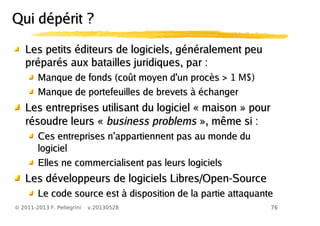 76© 2011-2013 F. Pellegrini v.20130528
Les petits éditeurs de logiciels, gLes petits éditeurs de logiciels, généralement peuénéralement peu
préparés aux batailles juridiques, parpréparés aux batailles juridiques, par ::
Manque de fonds (coManque de fonds (coût moyen d'un procès >ût moyen d'un procès > 1 M$)
Manque de portefeuilles de brevetsManque de portefeuilles de brevets à échangerà échanger
LLes entreprises utilisant du logiciel « maison » poures entreprises utilisant du logiciel « maison » pour
résoudre leurs «résoudre leurs « business problemsbusiness problems », même si :», même si :
’Ces entreprises n appartiennent pas au monde du’Ces entreprises n appartiennent pas au monde du
logiciellogiciel
Elles ne commercialisent pas leurs logicielsElles ne commercialisent pas leurs logiciels
Les dLes développeurs de logiciels Libres/Open-Sourceéveloppeurs de logiciels Libres/Open-Source
Le code source est à disposition de la partie attaquanteLe code source est à disposition de la partie attaquante
Qui dépérit ?Qui dépérit ?
 