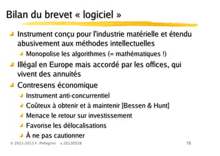 78© 2011-2013 F. Pellegrini v.20130528
Bilan du brevet « logiciel »Bilan du brevet « logiciel »
Instrument conçu pour l'industrie matérielle et étenduInstrument conçu pour l'industrie matérielle et étendu
abusivement aux méthodes intellectuellesabusivement aux méthodes intellectuelles
Monopolise les algorithmes (= mathématiques !)Monopolise les algorithmes (= mathématiques !)
Illégal en Europe mais accordé par les offices, quiIllégal en Europe mais accordé par les offices, qui
vivent des annuitésvivent des annuités
Contresens économiqueContresens économique
Instrument anti-concurrentielInstrument anti-concurrentiel
Coûteux à obtenir et à maintenir [Bessen & Hunt]Coûteux à obtenir et à maintenir [Bessen & Hunt]
Menace le retour sur investissementMenace le retour sur investissement
Favorise les délocalisationsFavorise les délocalisations
À ne pas cautionnerÀ ne pas cautionner
 