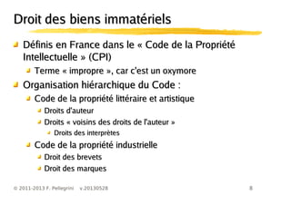 8© 2011-2013 F. Pellegrini v.20130528
Droit des biens immatérielsDroit des biens immatériels
Définis en France dans le « Code de la PropriétéDéfinis en France dans le « Code de la Propriété
Intellectuelle » (CPI)Intellectuelle » (CPI)
Terme « impropre », car c'est un oxymoreTerme « impropre », car c'est un oxymore
Organisation hiérarchique du Code :Organisation hiérarchique du Code :
Code de la propriété littéraire et artistiqueCode de la propriété littéraire et artistique
Droits d'auteurDroits d'auteur
Droits « voisins des droits de l'auteur »Droits « voisins des droits de l'auteur »
Droits des interprètesDroits des interprètes
Code de la propriété industrielleCode de la propriété industrielle
Droit des brevetsDroit des brevets
Droit des marquesDroit des marques
 