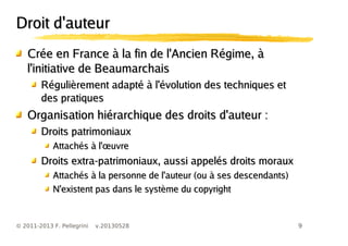 9© 2011-2013 F. Pellegrini v.20130528
Droit d'auteurDroit d'auteur
Crée en France à la fin de l'Ancien Régime, àCrée en France à la fin de l'Ancien Régime, à
l'initiative de Beaumarchaisl'initiative de Beaumarchais
Régulièrement adapté à l'évolution des techniques etRégulièrement adapté à l'évolution des techniques et
des pratiquesdes pratiques
Organisation hiérarchique des droits d'auteur :Organisation hiérarchique des droits d'auteur :
Droits patrimoniauxDroits patrimoniaux
œAttachés à l' uvreœAttachés à l' uvre
Droits extra-patrimoniaux, aussi appelés droits morauxDroits extra-patrimoniaux, aussi appelés droits moraux
Attachés à la personne de l'auteur (ou à ses descendants)Attachés à la personne de l'auteur (ou à ses descendants)
N'existent pas dans le système du copyrightN'existent pas dans le système du copyright
 