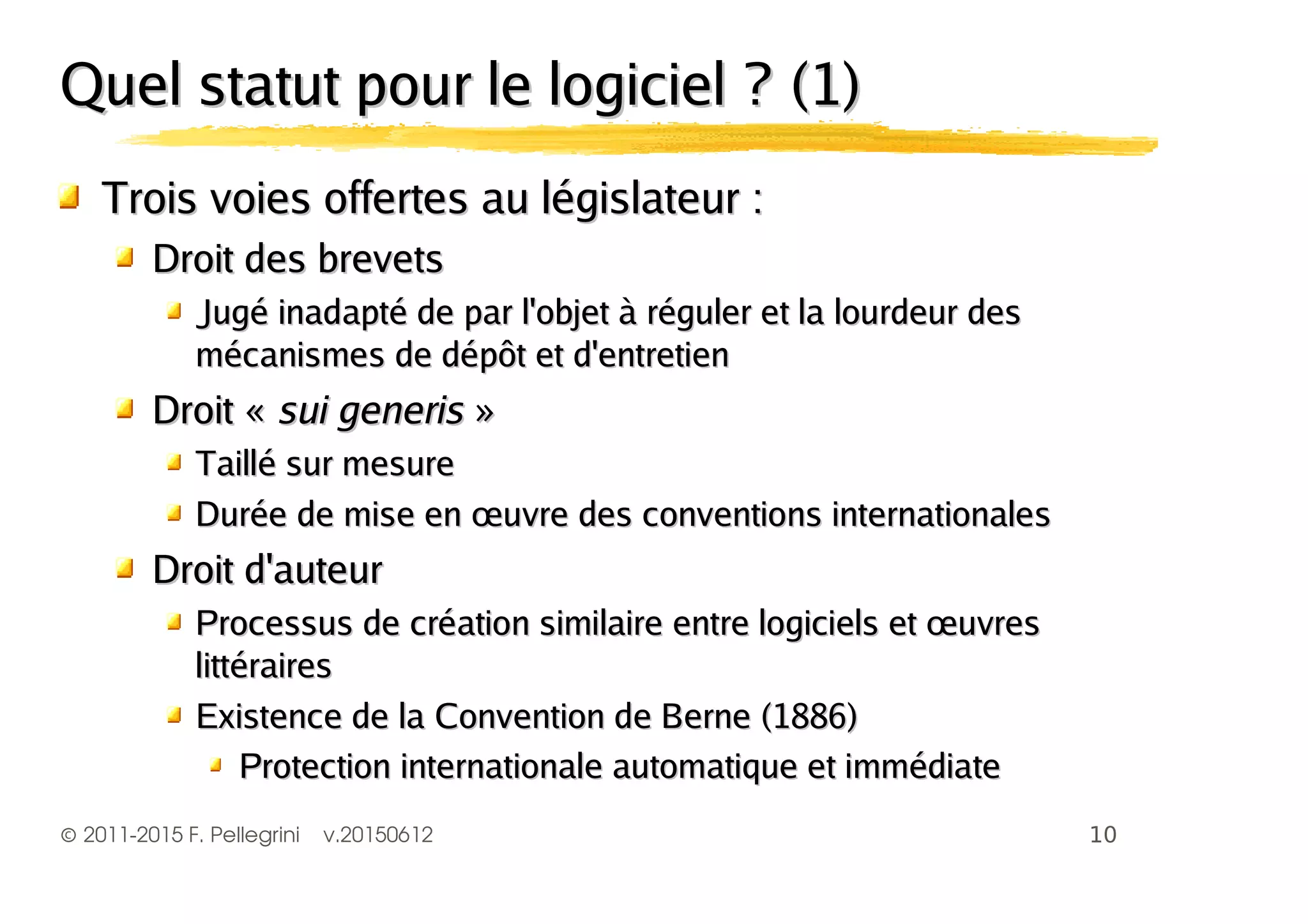 ©2011-2015 F. Pellegrini v.20150612
Quel statut pour le logiciel ? (1)Quel statut pour le logiciel ? (1)
Trois voies offertes au législateur :Trois voies offertes au législateur :
Droit des brevetsDroit des brevets
Jugé inadapté de par l'objet à réguler et la lourdeur desJugé inadapté de par l'objet à réguler et la lourdeur des
mécanismes de dépôt et d'entretienmécanismes de dépôt et d'entretien
Droit «Droit « sui generissui generis »»
Taillé sur mesureTaillé sur mesure
Durée de mise en œuvre des conventions internationalesDurée de mise en œuvre des conventions internationales
Droit d'auteurDroit d'auteur
Processus de création similaire entre logiciels et œuvresProcessus de création similaire entre logiciels et œuvres
littéraireslittéraires
Existence de la Convention de Berne (1886)Existence de la Convention de Berne (1886)
Protection internationale automatique et immédiateProtection internationale automatique et immédiate
 