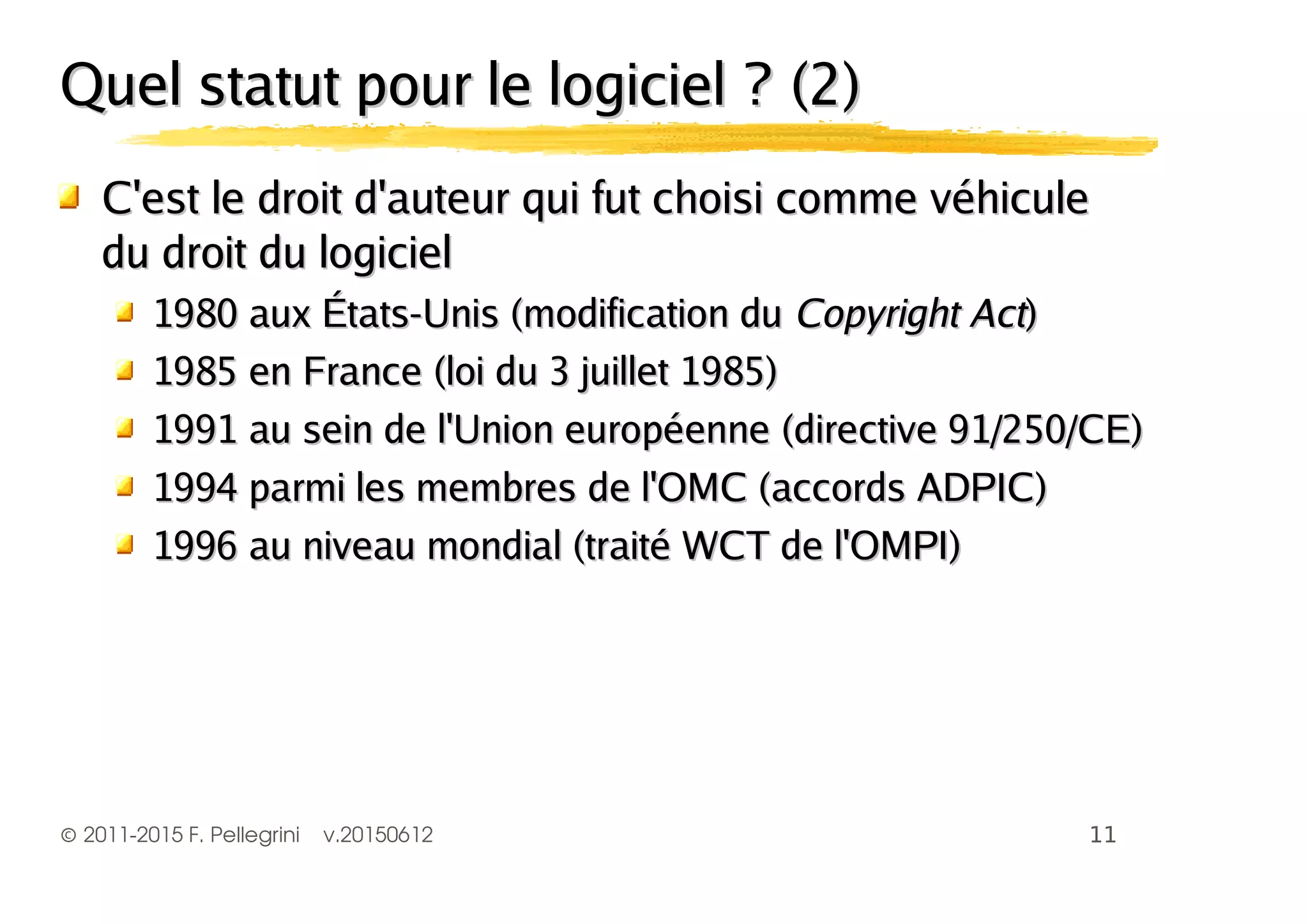 ©2011-2015 F. Pellegrini v.20150612
Quel statut pour le logiciel ? (2)Quel statut pour le logiciel ? (2)
C'est le droit d'auteur qui fut choisi comme véhiculeC'est le droit d'auteur qui fut choisi comme véhicule
du droit du logicieldu droit du logiciel
1980 aux États-Unis (modification du1980 aux États-Unis (modification du Copyright ActCopyright Act))
1985 en France (loi du 3 juillet 1985)1985 en France (loi du 3 juillet 1985)
1991 au sein de l'Union européenne (directive 91/250/CE)1991 au sein de l'Union européenne (directive 91/250/CE)
1994 parmi les membres de l'OMC (accords ADPIC)1994 parmi les membres de l'OMC (accords ADPIC)
1996 au niveau mondial (traité WCT de l'OMPI)1996 au niveau mondial (traité WCT de l'OMPI)
 