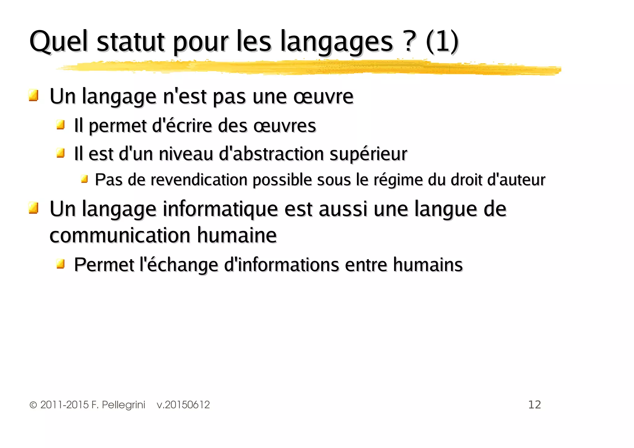 ©2011-2015 F. Pellegrini v.20150612
Quel statut pour les langages ? (1)Quel statut pour les langages ? (1)
Un langage n'est pas une œuvreUn langage n'est pas une œuvre
Il permet d'écrire des œuvresIl permet d'écrire des œuvres
Il est d'un niveau d'abstraction supérieurIl est d'un niveau d'abstraction supérieur
Pas de revendication possible sous le régime du droit d'auteurPas de revendication possible sous le régime du droit d'auteur
Un langage informatique est aussi une langue deUn langage informatique est aussi une langue de
communication humainecommunication humaine
Permet l'échange d'informations entre humainsPermet l'échange d'informations entre humains
 