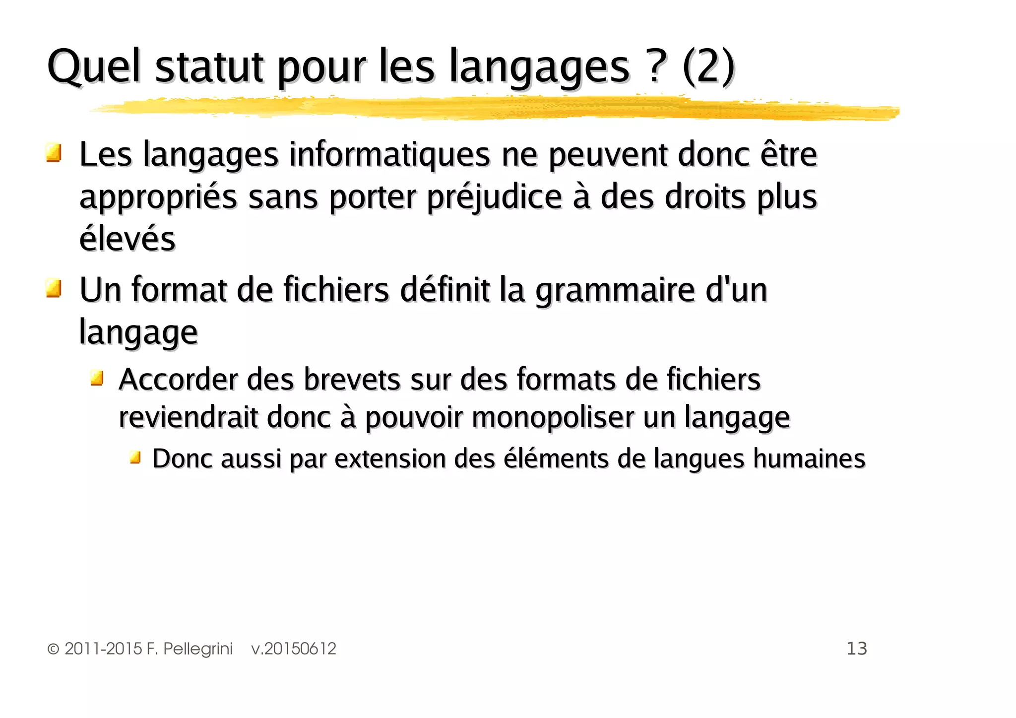 ©2011-2015 F. Pellegrini v.20150612
Quel statut pour les langages ? (2)Quel statut pour les langages ? (2)
Les langages informatiques ne peuvent donc êtreLes langages informatiques ne peuvent donc être
appropriés sans porter préjudice à des droits plusappropriés sans porter préjudice à des droits plus
élevésélevés
Un format de fichiers définit la grammaire d'unUn format de fichiers définit la grammaire d'un
langagelangage
Accorder des brevets sur des formats de fichiersAccorder des brevets sur des formats de fichiers
reviendrait donc à pouvoir monopoliser un langagereviendrait donc à pouvoir monopoliser un langage
Donc aussi par extension des éléments de langues humainesDonc aussi par extension des éléments de langues humaines
 