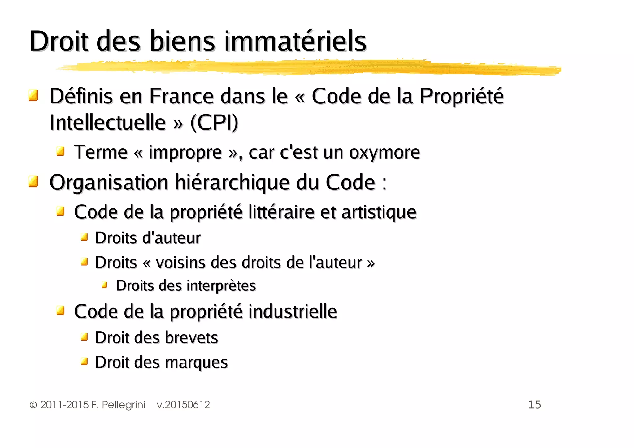 ©2011-2015 F. Pellegrini v.20150612
Droit des biens immatérielsDroit des biens immatériels
Définis en France dans le « Code de la PropriétéDéfinis en France dans le « Code de la Propriété
Intellectuelle » (CPI)Intellectuelle » (CPI)
Terme « impropre », car c'est un oxymoreTerme « impropre », car c'est un oxymore
Organisation hiérarchique du Code :Organisation hiérarchique du Code :
Code de la propriété littéraire et artistiqueCode de la propriété littéraire et artistique
Droits d'auteurDroits d'auteur
Droits « voisins des droits de l'auteur »Droits « voisins des droits de l'auteur »
Droits des interprètesDroits des interprètes
Code de la propriété industrielleCode de la propriété industrielle
Droit des brevetsDroit des brevets
Droit des marquesDroit des marques
 